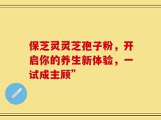 保芝灵灵芝孢子粉，开启你的养生新体验，一试成主顾”