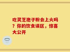 吃灵芝孢子粉会上火吗？你的饮食误区，惊喜大公开