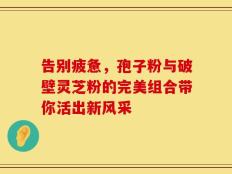 告别疲惫，孢子粉与破壁灵芝粉的完美组合带你活出新风采