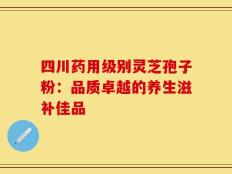 四川药用级别灵芝孢子粉：品质卓越的养生滋补佳品