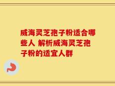威海灵芝孢子粉适合哪些人 解析威海灵芝孢子粉的适宜人群