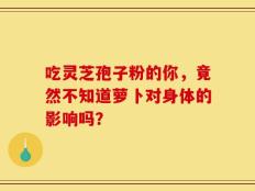 吃灵芝孢子粉的你，竟然不知道萝卜对身体的影响吗？