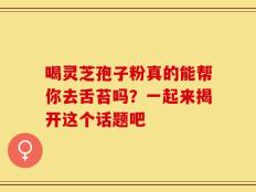 喝灵芝孢子粉真的能帮你去舌苔吗？一起来揭开这个话题吧