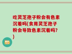 吃灵芝孢子粉会有色素沉着吗(食用灵芝孢子粉会导致色素沉着吗？)