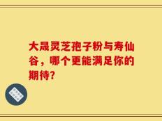 大晟灵芝孢子粉与寿仙谷，哪个更能满足你的期待？