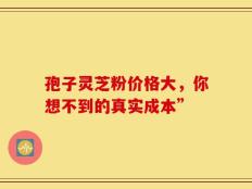 孢子灵芝粉价格大，你想不到的真实成本”