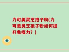 力可美灵芝孢子粉(力可美灵芝孢子粉如何提升免疫力？)
