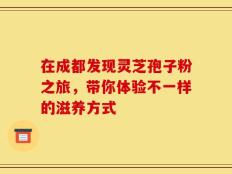 在成都发现灵芝孢子粉之旅，带你体验不一样的滋养方式