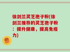徐剑兰灵芝孢子粉(徐剑兰推荐的灵芝孢子粉：提升健康，提高免疫力)