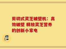 剪切式灵芝破壁机：高效破壁 释放灵芝营养的创新小家电