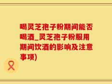 喝灵芝孢子粉期间能否喝酒_灵芝孢子粉服用期间饮酒的影响及注意事项)