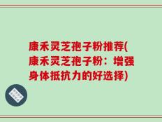 康禾灵芝孢子粉推荐(康禾灵芝孢子粉：增强身体抵抗力的好选择)