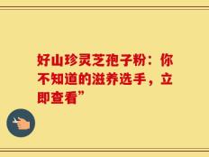 好山珍灵芝孢子粉：你不知道的滋养选手，立即查看”