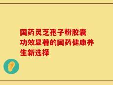 国药灵芝孢子粉胶囊 功效显著的国药健康养生新选择