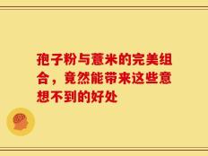孢子粉与薏米的完美组合，竟然能带来这些意想不到的好处