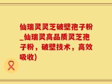 仙瑞灵灵芝破壁孢子粉_仙瑞灵高品质灵芝孢子粉，破壁技术，高效吸收)
