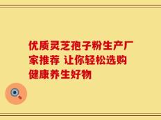 优质灵芝孢子粉生产厂家推荐 让你轻松选购健康养生好物