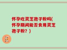 怀孕吃灵芝孢子粉吗(怀孕期间能否食用灵芝孢子粉？)