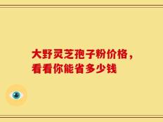 大野灵芝孢子粉价格，看看你能省多少钱