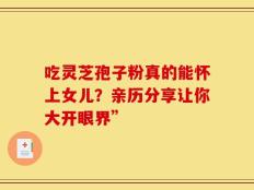 吃灵芝孢子粉真的能怀上女儿？亲历分享让你大开眼界”