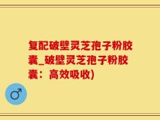 复配破壁灵芝孢子粉胶囊_破壁灵芝孢子粉胶囊：高效吸收)