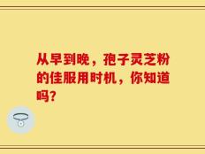 从早到晚，孢子灵芝粉的佳服用时机，你知道吗？