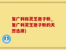 复广利和灵芝孢子粉_复广利灵芝孢子粉的天然选择)