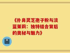 《扑鼻灵芝孢子粉与淡蓝茉莉：独特组合背后的奥秘与魅力》