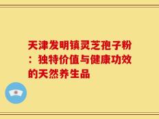 天津发明镇灵芝孢子粉：独特价值与健康功效的天然养生品