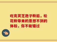 吃完灵芝孢子粉后，松花粉带来的意想不到的体验，你不能错过
