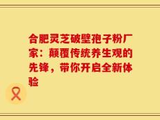 合肥灵芝破壁孢子粉厂家：颠覆传统养生观的先锋，带你开启全新体验