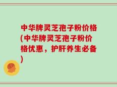 中华牌灵芝孢子粉价格(中华牌灵芝孢子粉价格优惠，护肝养生必备)
