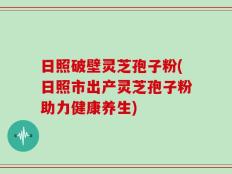 日照破壁灵芝孢子粉(日照市出产灵芝孢子粉助力健康养生)