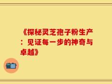 《探秘灵芝孢子粉生产：见证每一步的神奇与卓越》