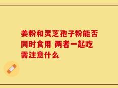 姜粉和灵芝孢子粉能否同时食用 两者一起吃需注意什么
