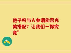 孢子粉与人参酒能否完美搭配？让我们一探究竟”