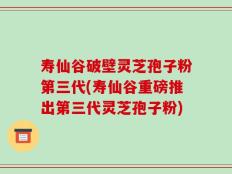 寿仙谷破壁灵芝孢子粉第三代(寿仙谷重磅推出第三代灵芝孢子粉)