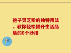 孢子灵芝粉的独特用法，教你轻松提升生活品质的6个妙招