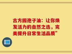 古方园孢子油：让你焕发活力的自然之选，完美提升日常生活品质”