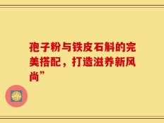 孢子粉与铁皮石斛的完美搭配，打造滋养新风尚”