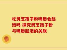 吃灵芝孢子粉嘴唇会起泡吗 探究灵芝孢子粉与嘴唇起泡的关联