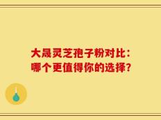大晟灵芝孢子粉对比：哪个更值得你的选择？