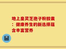 地上皇灵芝孢子粉胶囊：健康养生的新选择蕴含丰富营养