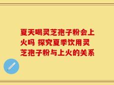 夏天喝灵芝孢子粉会上火吗 探究夏季饮用灵芝孢子粉与上火的关系
