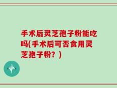 手术后灵芝孢子粉能吃吗(手术后可否食用灵芝孢子粉？)