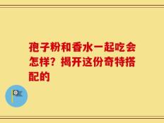 孢子粉和香水一起吃会怎样？揭开这份奇特搭配的