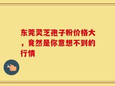 东莞灵芝孢子粉价格大，竟然是你意想不到的行情