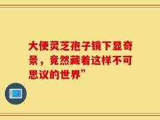 大便灵芝孢子镜下显奇景，竟然藏着这样不可思议的世界”