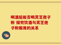 喝酒后能否喝灵芝孢子粉 探究饮酒与灵芝孢子粉服用的关系