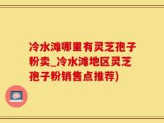 冷水滩哪里有灵芝孢子粉卖_冷水滩地区灵芝孢子粉销售点推荐)